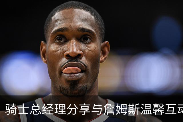 骑士总经理分享与詹姆斯温馨互动照片，詹姆斯回应：永远是我的兄弟！
